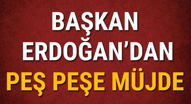 BAŞKAN ERDOĞAN'DAN PEŞ PEŞE MÜJDE