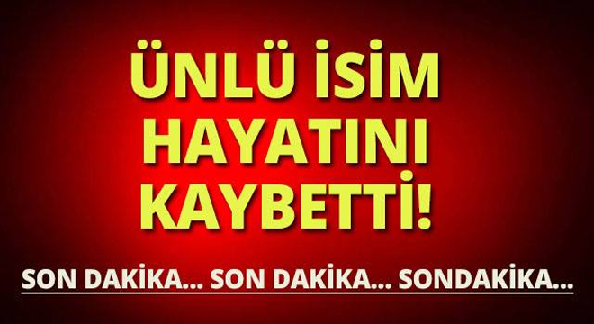 SONDAKİKA ÜNLÜ İSİM HAYATINI KAYBETTİ!