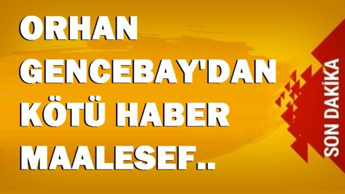 ORHAN GENCEBAY’DAN KÖTÜ HABER