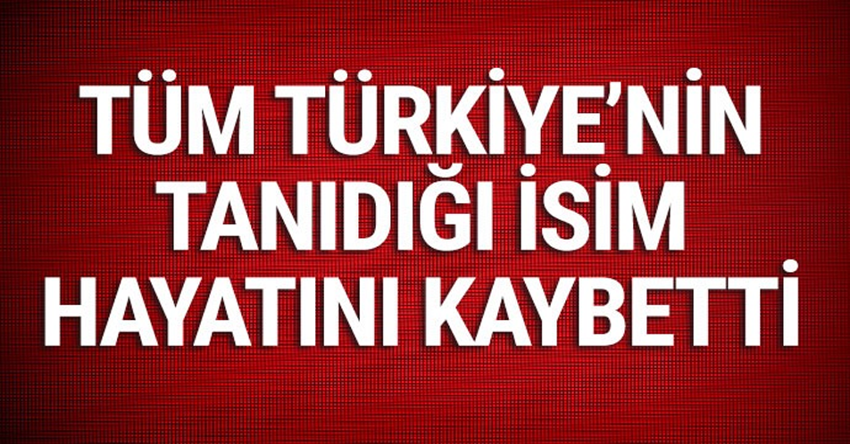 Tüm Türkiye’nin tanıdığı isim hayatını kaybetti