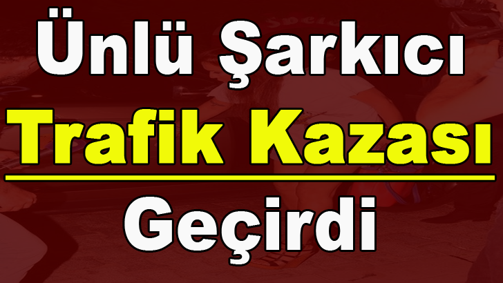 ÜNLÜ ŞARKICI TRAFİK K-AZASI YAPTI