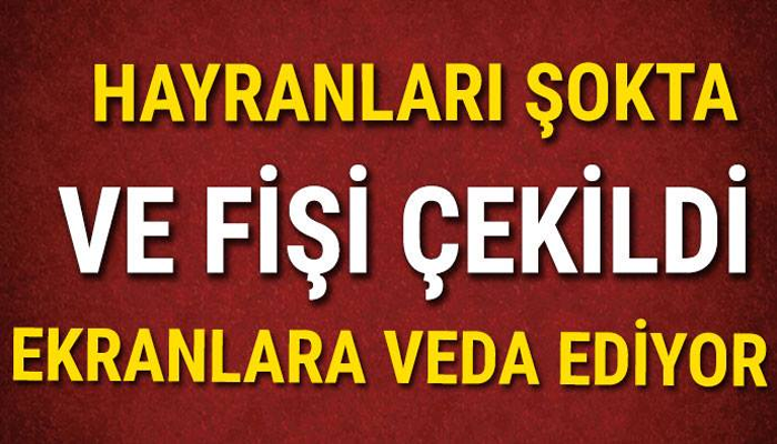 HAYRANLARI ŞOKTA! VE FİŞİ ÇEKİLDİ EKRANLARA VEDA EDİYOR