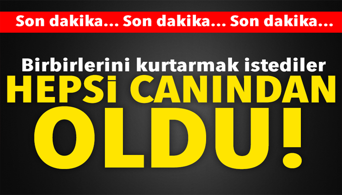 BİRBİRLERİNİ KURTARMAK İSTEDİLER HEPSİ YAŞAMINI YİTİRDİ